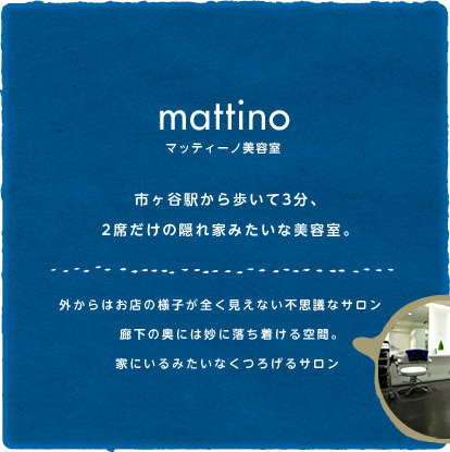 mattino マッティーノ美容室　市ヶ谷駅から歩いて3分、2席だけの隠れ家みたいな美容室。外からはお店の様子が全く見えない不思議なサロン。廊下の奥には妙に落ち着ける空間。家にいるみたいなくつろげるサロン