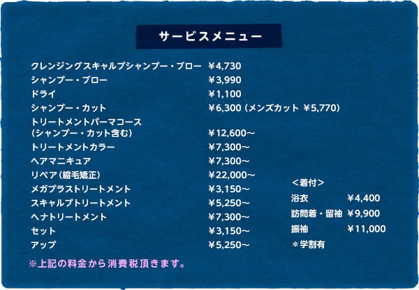 【サービスメニュー】クレンジングスキャルプシャンプー・ブロー ￥4,500（キープ¥300引き）　シャンプー・ブロー ￥3,800（キープ¥300円引き）　シャンプー・カット ￥6,000　トリートメントパーマコース（シャンプー・カット含む） ￥10,800～　カラーリング ￥5,000～　トリートメントカラー￥7,000 　ヘアマニキュア ￥5,000～　リペア（縮毛矯正） ￥20,000～　メガプラストリートメント ￥3,000　アロマスキャルプトリートメント ￥4,500　ヘナトリートメント ￥6,000～　アップ ￥5,000　＜着付＞浴衣 ￥4,000　訪問着・留袖 ￥9,000　振袖 ￥10,000　＊学割有