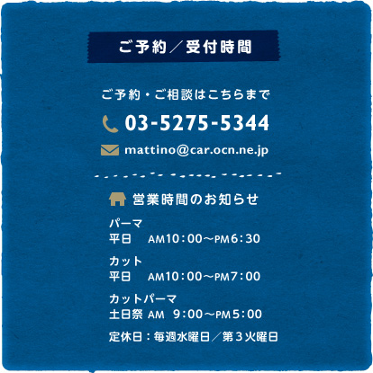 【ご予約／受付時間】ご予約・ご相談はこちらまで 03-5275-5344　営業時間のお知らせ　パーマ 平日 AM10：00〜PM6：30　カット 平日 AM10：00〜PM7：00　カットパーマ 土日祭 AM 9：00〜PM5：00　定休日：毎週火曜日／第3水曜日