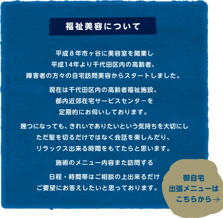 【福祉美容について】平成8年市ヶ谷に美容室を開業し平成14年より千代田区内の高齢者、障害者の方々の自宅訪問美容からスタートしました。現在は千代田区内の高齢者福祉施設、都内近郊在宅サービスセンタ－を定期的にお伺いしております。幾つになっても、きれいでありたいという気持ちを大切にしただ髪を切るだけではなく会話を楽しんだり、リラックス出来る時間をもてたらと思います。施術のメニュー内容また訪問する日程・時間帯はご相談の上出来るだけご要望にお答えしたいと思っております。